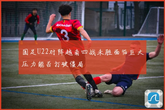 国足U22对阵越南四战未胜面临巨大压力能否打破僵局