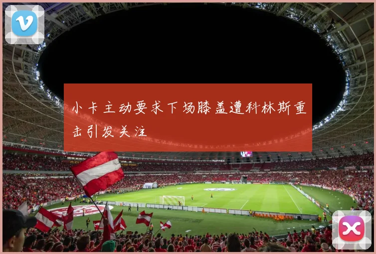 小卡主动要求下场膝盖遭科林斯重击引发关注