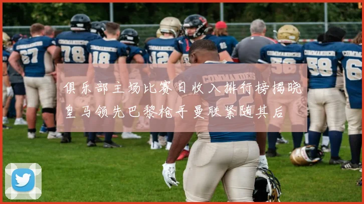 俱乐部主场比赛日收入排行榜揭晓皇马领先巴黎枪手曼联紧随其后
