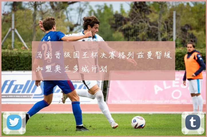 马竞晋级国王杯决赛格列兹曼暂缓加盟奥兰多城计划