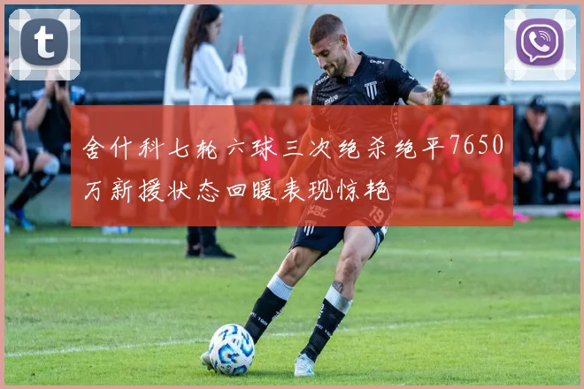 舍什科七轮六球三次绝杀绝平7650万新援状态回暖表现惊艳