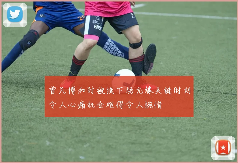 曾凡博加时被换下场无缘关键时刻令人心痛机会难得令人惋惜