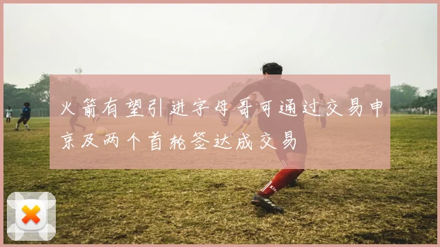 火箭有望引进字母哥可通过交易申京及两个首轮签达成交易