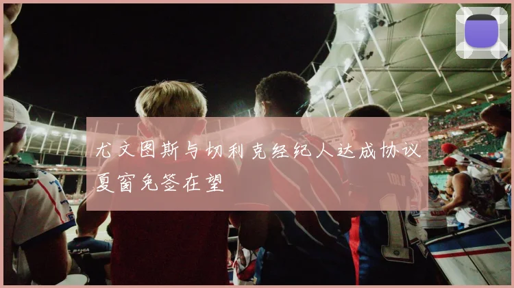 尤文图斯与切利克经纪人达成协议夏窗免签在望