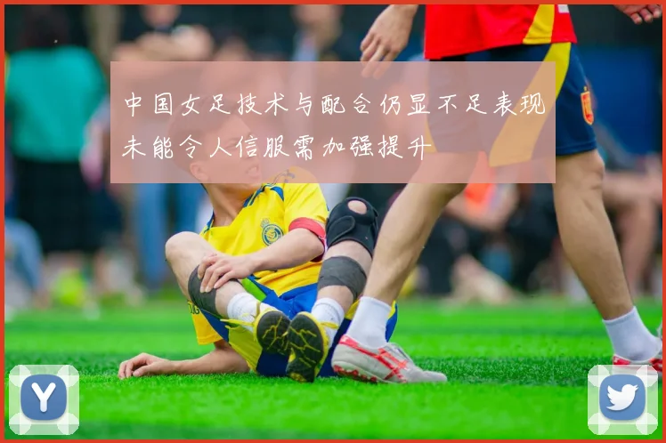 中国女足技术与配合仍显不足表现未能令人信服需加强提升