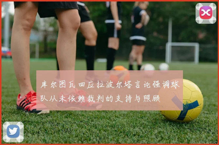 库尔图瓦回应拉波尔塔言论强调球队从未依赖裁判的支持与照顾