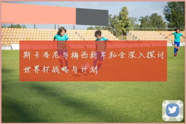 斯卡洛尼与梅西新年私会深入探讨世界杯战略与计划