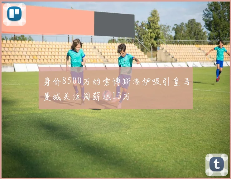 身价8500万的索博斯洛伊吸引皇马曼城关注周薪达13万